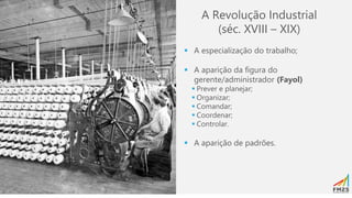 A Revolução Industrial
(séc. XVIII – XIX)
▪ A especialização do trabalho;
▪ A aparição da figura do
gerente/administrador (Fayol)
▪ Prever e planejar;
▪ Organizar;
▪ Comandar;
▪ Coordenar;
▪ Controlar.
▪ A aparição de padrões.
 