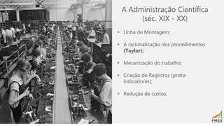 A Administração Científica
(séc. XIX - XX)
▪ Linha de Montagem;
▪ A racionalização dos procedimentos
(Taylor);
▪ Mecanização do trabalho;
▪ Criação de Registros (proto-
indicadores);
▪ Redução de custos.
 
