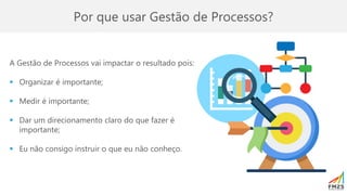 Por que usar Gestão de Processos?
A Gestão de Processos vai impactar o resultado pois:
▪ Organizar é importante;
▪ Medir é importante;
▪ Dar um direcionamento claro do que fazer é
importante;
▪ Eu não consigo instruir o que eu não conheço.
 