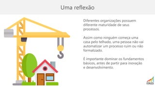 Uma reflexão
Diferentes organizações possuem
diferente maturidade de seus
processos.
Assim como ninguém começa uma
casa pelo telhado, uma pessoa não vai
automatizar um processo ruim ou não
formalizado.
É importante dominar os fundamentos
básicos, antes de partir para inovação
e desenvolvimento.
 