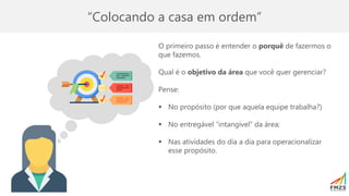 “Colocando a casa em ordem”
O primeiro passo é entender o porquê de fazermos o
que fazemos.
Qual é o objetivo da área que você quer gerenciar?
Pense:
▪ No propósito (por que aquela equipe trabalha?)
▪ No entregável “intangível” da área;
▪ Nas atividades do dia a dia para operacionalizar
esse propósito.
 