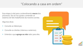 “Colocando a casa em ordem”
Essa etapa é vital para o entendimento macro dos
processos. Ela vai nos ajudar a entender se
estamos de fato trabalhando da maneira correta.
Algumas dicas:
▪ Consulte as lideranças;
▪ Consulte os clientes (internos e externos);
▪ Entenda o que agrega ou não valor para eles.
 
