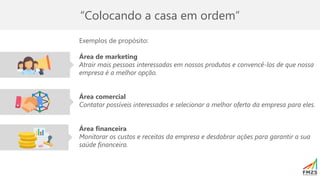 “Colocando a casa em ordem”
Exemplos de propósito:
Área de marketing
Atrair mais pessoas interessadas em nossos produtos e convencê-los de que nossa
empresa é a melhor opção.
Área comercial
Contatar possíveis interessados e selecionar a melhor oferta da empresa para eles.
Área financeira
Monitorar os custos e receitas da empresa e desdobrar ações para garantir a sua
saúde financeira.
 