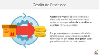 Gestão de Processos
Gestão de Processos é uma disciplina
dentro da administração onde usamos
várias técnicas para descobrir, analisar e
otimizar nossos processos.
Por processos entendemos as atividades
rotineiras que transformam entradas de
fornecedores em saídas que geram valor
para clientes (internos ou externos).
 