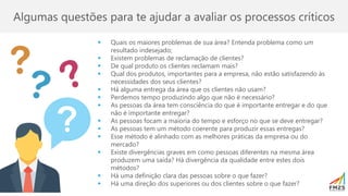 Algumas questões para te ajudar a avaliar os processos críticos
▪ Quais os maiores problemas de sua área? Entenda problema como um
resultado indesejado;
▪ Existem problemas de reclamação de clientes?
▪ De qual produto os clientes reclamam mais?
▪ Qual dos produtos, importantes para a empresa, não estão satisfazendo às
necessidades dos seus clientes?
▪ Há alguma entrega da área que os clientes não usam?
▪ Perdemos tempo produzindo algo que não é necessário?
▪ As pessoas da área tem consciência do que é importante entregar e do que
não é importante entregar?
▪ As pessoas focam a maioria do tempo e esforço no que se deve entregar?
▪ As pessoas tem um método coerente para produzir essas entregas?
▪ Esse método é alinhado com as melhores práticas da empresa ou do
mercado?
▪ Existe divergências graves em como pessoas diferentes na mesma área
produzem uma saída? Há divergência da qualidade entre estes dois
métodos?
▪ Há uma definição clara das pessoas sobre o que fazer?
▪ Há uma direção dos superiores ou dos clientes sobre o que fazer?
 
