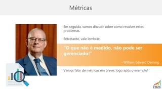 Métricas
Em seguida, vamos discutir sobre como resolver estes
problemas.
Entretanto, vale lembrar:
“O que não é medido, não pode ser
gerenciado!”
- William Edward Deming
Vamos falar de métricas em breve, logo após o exemplo!
 