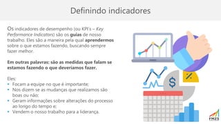 Definindo indicadores
Os indicadores de desempenho (ou KPI’s – Key
Performance Indicators) são os guias de nosso
trabalho. Eles são a maneira pela qual aprendermos
sobre o que estamos fazendo, buscando sempre
fazer melhor.
Em outras palavras: são as medidas que falam se
estamos fazendo o que deveríamos fazer.
Eles:
▪ Focam a equipe no que é importante;
▪ Nos dizem se as mudanças que realizamos são
boas ou não;
▪ Geram informações sobre alterações do processo
ao longo do tempo e;
▪ Vendem o nosso trabalho para a liderança.
 