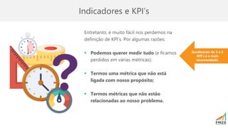 Indicadores e KPI’s
Entretanto, é muito fácil nos perdemos na
definição de KPI’s. Por algumas razões:
▪ Podemos querer medir tudo (e ficamos
perdidos em várias métricas);
▪ Termos uma métrica que não está
ligada com nosso propósito;
▪ Termos métricas que não estão
relacionadas ao nosso problema.
Geralmente de 3 a 5
KPI’s é o mais
recomendado.
 