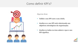 Como definir KPI’s?
Algumas dicas:
▪ Valide o seu KPI com o seu chefe;
▪ Analise se o seu KPI está relacionado aos
objetivos estratégicos da organização;
▪ Analise se todos na área sabem o que o seu
KPI significa.
 