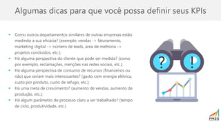 Algumas dicas para que você possa definir seus KPIs
▪ Como outros departamentos similares de outras empresas estão
medindo a sua eficácia? (exemplo: vendas -> faturamento,
marketing digital -> número de leads, área de melhoria ->
projetos concluídos, etc.);
▪ Há alguma perspectiva do cliente que pode ser medida? (como
por exemplo, reclamações, menções nas redes sociais, etc.);
▪ Há alguma perspectiva de consumo de recursos (financeiros ou
não) que seriam mais interessantes? (gasto com energia elétrica,
custo por produto, custo de refugo, etc.);
▪ Há uma meta de crescimento? (aumento de vendas, aumento de
produção, etc.);
▪ Há algum parâmetro de processo claro a ser trabalhado? (tempo
de ciclo, produtividade, etc.)
? !
 