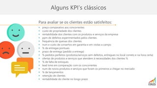 Para avaliar se os clientes estão satisfeitos:
▪ preço comparativo aos concorrentes
▪ custo de propriedade dos clientes
▪ rentabilidade dos clientes com os produtos e serviços da empresa
▪ ppm de defeitos experimentados pelos clientes
▪ frequência de queixas dos clientes
▪ num e custo de consertos em garantia e em visitas a campo
▪ % de entregas pontuais
▪ prazo de entrega (pedido a entrega)
▪ % pedidos perfeitos (produtos/serviços sem defeitos, entregues no local correto e na hora certa)
▪ ofertas de produtos e serviços que atendem à necessidades dos clientes %
▪ % de falta de estoques
▪ lead time em comparação com os concorrentes
▪ num de novos produtos e serviços que foram os primeiros a chegar no mercado
▪ % de lançamentos
▪ retenção de clientes
▪ rentabilidade do cliente no longo prazo
Alguns KPI’s clássicos
 