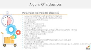 Para avaliar eficiência dos processos:
▪ custo por unidade de produção (produtos homogêneos)
▪ despesas com mkt, vendas, distribuição (% custos totais)
▪ num de processos NVA eliminados
▪ ppm de defeitos
▪ rendimento dos processos %
▪ quantidade de sucata e resíduos
▪ custo de inspeção e testes
▪ custo total da qualidade (prevenção, avaliação, falhas internas, falhas externas)
▪ giro de estoque (tempo médio de estoque)
▪ prazo médio de contas a receber
▪ % falta de estoque
▪ % capacidade utilizada
▪ confiabilidade de equipamentos (% tempo disponível para produção)
▪ num e tempo de paralizações
▪ flexibilidade (tempo de set-up e espectro de produtos e serviços que os processos podem entregar)
▪ prazo entre pedido e entrega
▪ % entrega pontuais
Alguns KPI’s clássicos
 