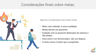 Considerações finais sobre metas.
Algumas considerações úteis sobre metas:
• Meta, sem método, é uma crueldade.
• Metas devem ser possíveis;
• Cuidado com as possíveis distorções do sistema e
dos dados;
• Uma meta é um direcionador, não um dogma;
• A meta nunca é maior que o propósito.
 