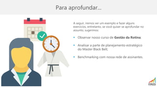 Para aprofundar...
A seguir, iremos ver um exemplo e fazer alguns
exercícios, entretanto, se você quiser se aprofundar no
assunto, sugerimos:
▪ Observar nosso curso de Gestão da Rotina;
▪ Analisar a parte de planejamento estratégico
do Master Black Belt;
▪ Benchmarking com nossa rede de assinantes.
 