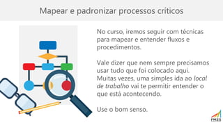Mapear e padronizar processos críticos
No curso, iremos seguir com técnicas
para mapear e entender fluxos e
procedimentos.
Vale dizer que nem sempre precisamos
usar tudo que foi colocado aqui.
Muitas vezes, uma simples ida ao local
de trabalho vai te permitir entender o
que está acontecendo.
Use o bom senso.
 