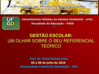 UNIVERSIDADE FEDERAL DA GRANDE DOURADOS - UFGD
           Faculdade de Educação - FAED




        GESTÃO ESCOLAR:
UM OLHAR SOBRE O SEU REFERENCIAL
            TEÓRICO

           Prof. Dr. Paulo Gomes Lima
            05 a 08 de julho de 2010
    Universidade Federal de Uberlândia - UFU
 