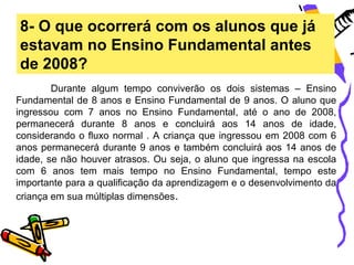 8- O que ocorrerá com os alunos que já
estavam no Ensino Fundamental antes
de 2008?
        Durante algum tempo conviverão os dois sistemas – Ensino
Fundamental de 8 anos e Ensino Fundamental de 9 anos. O aluno que
ingressou com 7 anos no Ensino Fundamental, até o ano de 2008,
permanecerá durante 8 anos e concluirá aos 14 anos de idade,
considerando o fluxo normal . A criança que ingressou em 2008 com 6
anos permanecerá durante 9 anos e também concluirá aos 14 anos de
idade, se não houver atrasos. Ou seja, o aluno que ingressa na escola
com 6 anos tem mais tempo no Ensino Fundamental, tempo este
importante para a qualificação da aprendizagem e o desenvolvimento da
criança em sua múltiplas dimensões.
 