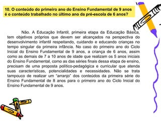 10. O conteúdo do primeiro ano do Ensino Fundamental de 9 anos
é o conteúdo trabalhado no último ano da pré-escola de 6 anos?



          Não. A Educação Infantil, primeira etapa da Educação Básica,
 tem objetivos próprios que devem ser alcançados na perspectiva do
 desenvolvimento infantil respeitando, cuidando e educando crianças no
 tempo singular da primeira infância. No caso do primeiro ano do Ciclo
 Inicial do Ensino Fundamental de 9 anos, a criança de 6 anos, assim
 como as demais de 7 a 10 anos de idade que realizam os 5 anos iniciais
 do Ensino Fundamental, como as das séries finais dessa etapa de ensino,
 precisam de uma proposta político-pedagógica e curricular que atenda
 suas características, potencialidades e necessidades. Não se trata
 tampouco de realizar um “arranjo” dos conteúdos da primeira série do
 Ensino Fundamental de 8 anos para o primeiro ano do Ciclo Inicial do
 Ensino Fundamental de 9 anos.
 