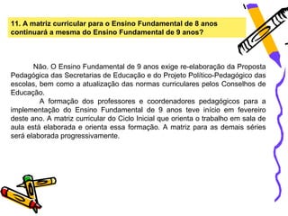 11. A matriz curricular para o Ensino Fundamental de 8 anos
continuará a mesma do Ensino Fundamental de 9 anos?



       Não. O Ensino Fundamental de 9 anos exige re-elaboração da Proposta
Pedagógica das Secretarias de Educação e do Projeto Político-Pedagógico das
escolas, bem como a atualização das normas curriculares pelos Conselhos de
Educação.
         A formação dos professores e coordenadores pedagógicos para a
implementação do Ensino Fundamental de 9 anos teve início em fevereiro
deste ano. A matriz curricular do Ciclo Inicial que orienta o trabalho em sala de
aula está elaborada e orienta essa formação. A matriz para as demais séries
será elaborada progressivamente.
 