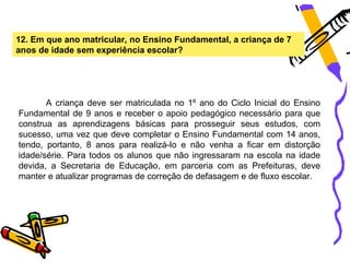 12. Em que ano matricular, no Ensino Fundamental, a criança de 7
anos de idade sem experiência escolar?




       A criança deve ser matriculada no 1º ano do Ciclo Inicial do Ensino
Fundamental de 9 anos e receber o apoio pedagógico necessário para que
construa as aprendizagens básicas para prosseguir seus estudos, com
sucesso, uma vez que deve completar o Ensino Fundamental com 14 anos,
tendo, portanto, 8 anos para realizá-lo e não venha a ficar em distorção
idade/série. Para todos os alunos que não ingressaram na escola na idade
devida, a Secretaria de Educação, em parceria com as Prefeituras, deve
manter e atualizar programas de correção de defasagem e de fluxo escolar.
 