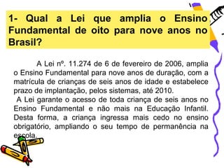 1- Qual a Lei que amplia o Ensino
Fundamental de oito para nove anos no
Brasil?

       A Lei nº. 11.274 de 6 de fevereiro de 2006, amplia
o Ensino Fundamental para nove anos de duração, com a
matrícula de crianças de seis anos de idade e estabelece
prazo de implantação, pelos sistemas, até 2010.
 A Lei garante o acesso de toda criança de seis anos no
Ensino Fundamental e não mais na Educação Infantil.
Desta forma, a criança ingressa mais cedo no ensino
obrigatório, ampliando o seu tempo de permanência na
escola.
 