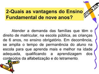 2-Quais as vantagens do Ensino
 Fundamental de nove anos?

      Atender a demanda das famílias que têm o
direito de matricular, na escola pública, as crianças
de 6 anos, no ensino obrigatório. Em decorrência,
se amplia o tempo de permanência do aluno na
escola para que aprenda mais e melhor na idade
adequada, qualificando a aprendizagem dos
conteúdos da alfabetização e do letramento .
 