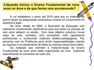 3-Quando iniciou o Ensino Fundamental de nove
anos no Acre e de que forma vem acontecendo?

       A Lei estabelece o prazo até 2010 para que os sistemas de
ensino façam as adequações necessárias visando ao cumprimento do
dispositivo legal.
       No Acre, desde de 2008, a Secretaria de Educação vem
realizando investimentos significativos para que todas as crianças de
seis anos estejam na escola . Com esse objetivo construiu novas
salas de aula, contratou uma consultoria, está capacitando
profissionais e construindo materiais didático-pedagógicos. Fez
parcerias com as Prefeituras para dividir responsabilidades visando
ao ingresso e ao atendimento de todas as crianças dessa faixa etária.
       Os materiais que orientam a implementação do Ensino
Fundamental de nove anos estão organizados em dois Cadernos
especificando os conteúdos de cada ano.
 