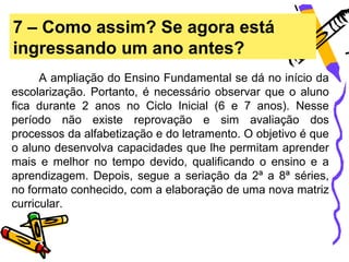 7 – Como assim? Se agora está
ingressando um ano antes?
      A ampliação do Ensino Fundamental se dá no início da
escolarização. Portanto, é necessário observar que o aluno
fica durante 2 anos no Ciclo Inicial (6 e 7 anos). Nesse
período não existe reprovação e sim avaliação dos
processos da alfabetização e do letramento. O objetivo é que
o aluno desenvolva capacidades que lhe permitam aprender
mais e melhor no tempo devido, qualificando o ensino e a
aprendizagem. Depois, segue a seriação da 2ª a 8ª séries,
no formato conhecido, com a elaboração de uma nova matriz
curricular.
 