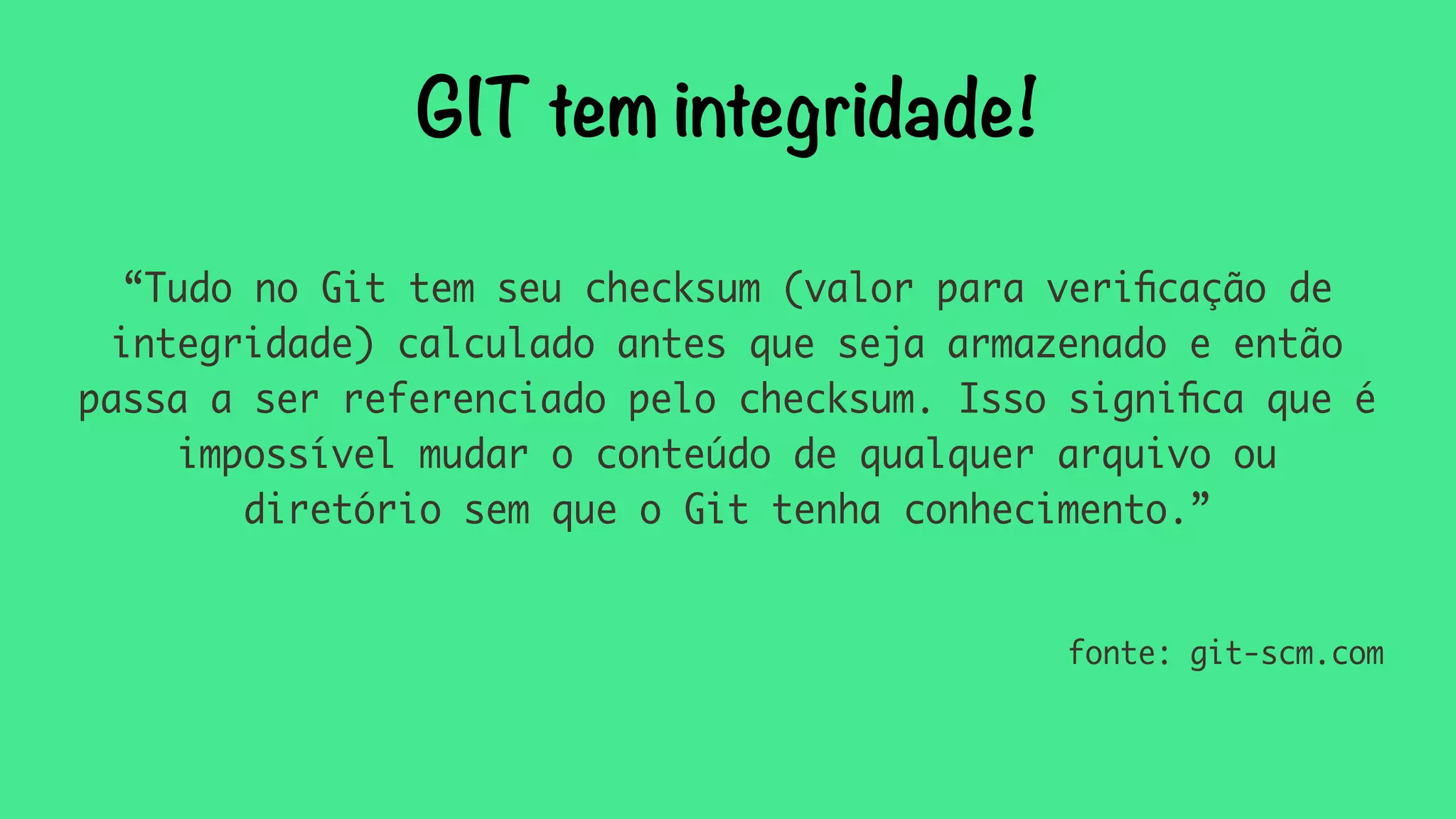 GIT tem integridade! 
“Tudo no Git tem seu checksum (valor para verificação de 
integridade) calculado antes que seja armazenado e então 
passa a ser referenciado pelo checksum. Isso significa que é 
impossível mudar o conteúdo de qualquer arquivo ou 
diretório sem que o Git tenha conhecimento.” 
fonte: git-scm.com 
 