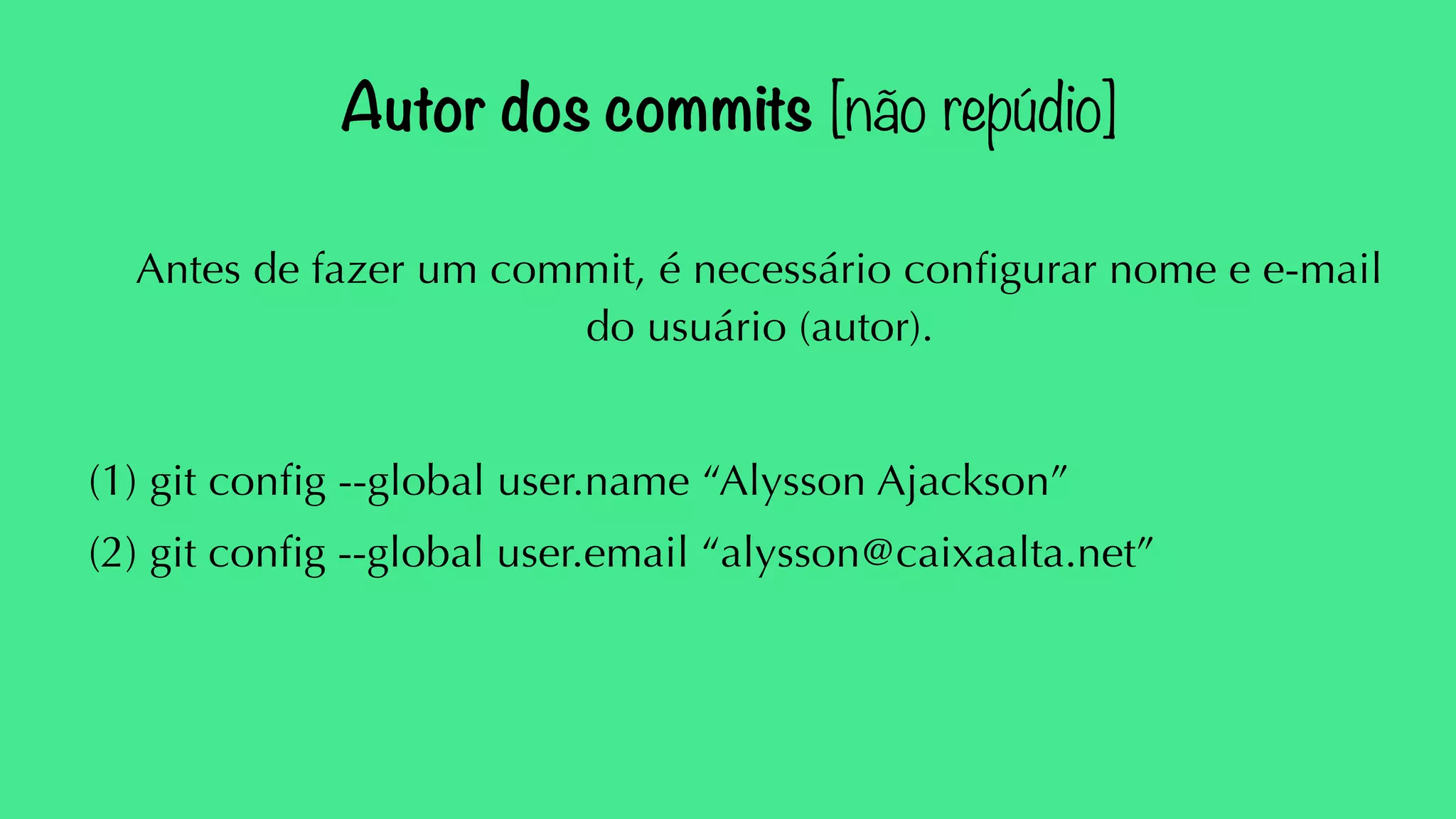 Autor dos commits [não repúdio] 
Antes de fazer um commit, é necessário configurar nome e e-mail 
do usuário (autor). 
(1) git config --global user.name “Alysson Ajackson” 
(2) git config --global user.email “alysson@caixaalta.net” 
 