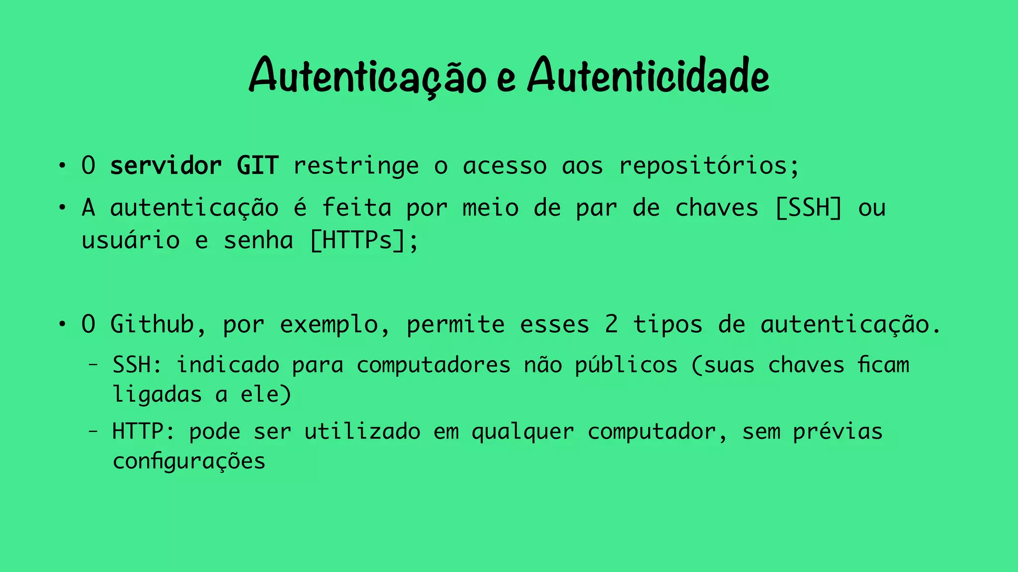 Autenticação e Autenticidade 
● O servidor GIT restringe o acesso aos repositórios; 
● A autenticação é feita por meio de par de chaves [SSH] ou 
usuário e senha [HTTPs]; 
● O Github, por exemplo, permite esses 2 tipos de autenticação. 
– SSH: indicado para computadores não públicos (suas chaves ficam 
ligadas a ele) 
– HTTP: pode ser utilizado em qualquer computador, sem prévias 
configurações 
 