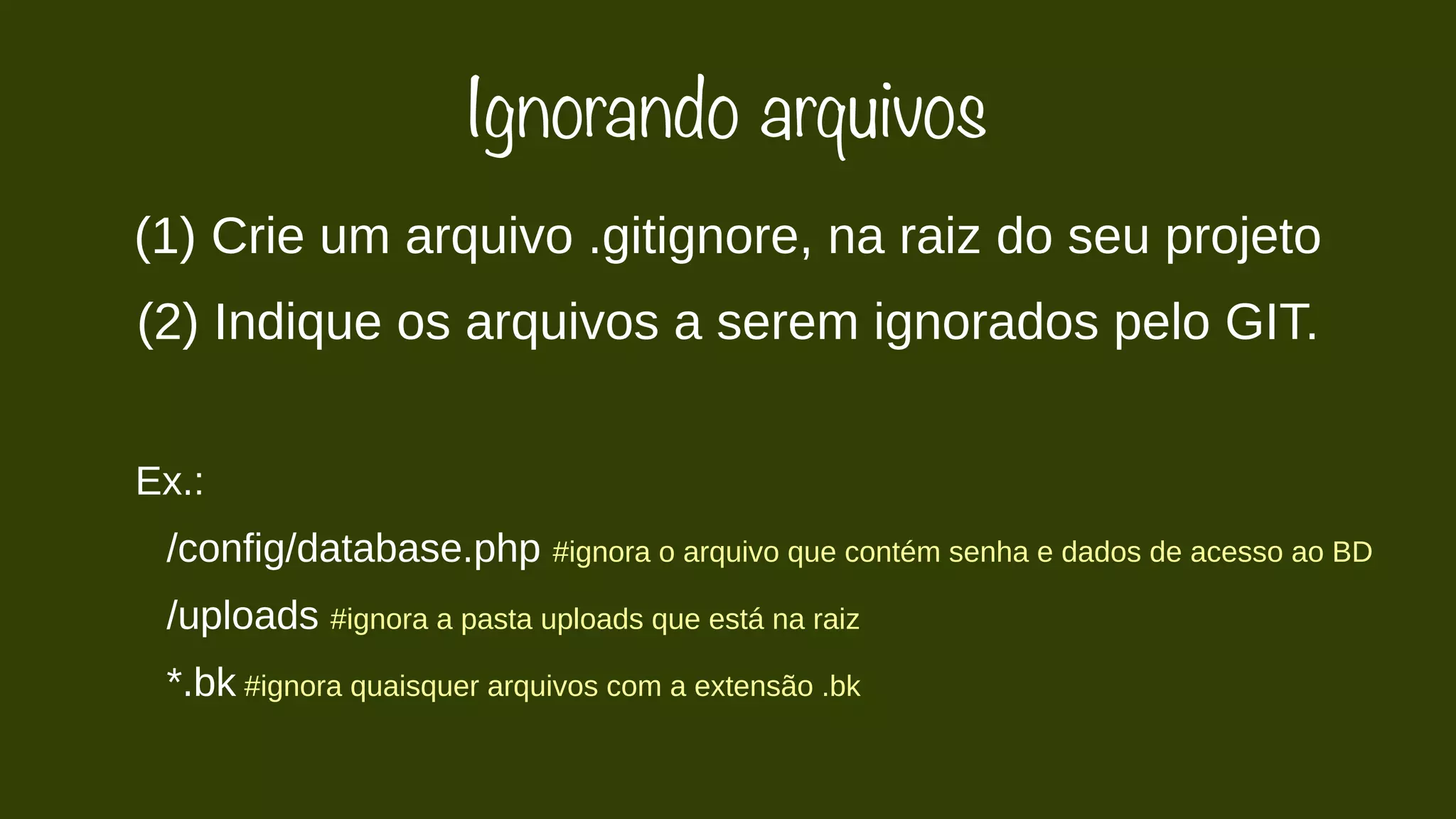 Ignorando arquivos 
(1) Crie um arquivo .gitignore, na raiz do seu projeto 
(2) Indique os arquivos a serem ignorados pelo GIT. 
Ex.: 
/config/database.php #ignora o arquivo que contém senha e dados de acesso ao BD 
/uploads #ignora a pasta uploads que está na raiz 
*.bk #ignora quaisquer arquivos com a extensão .bk 
 