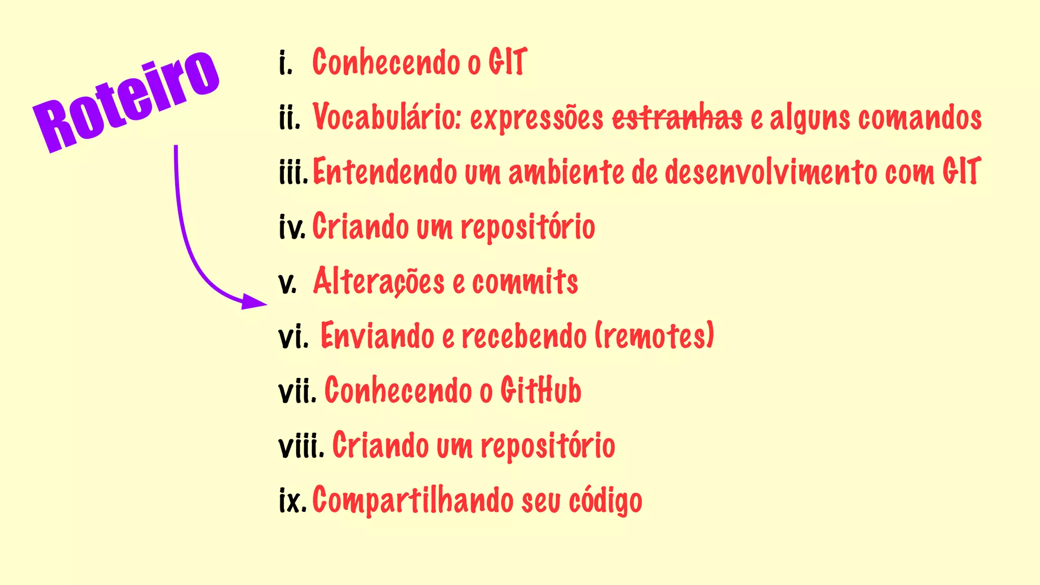 Roteiro 
i. Conhecendo o GIT 
ii. Vocabulário: expressões estranhas e alguns comandos 
iii.Entendendo um ambiente de desenvolvimento com GIT 
iv. Criando um repositório 
v. Alterações e commits 
vi. Enviando e recebendo (remotes) 
vii. Conhecendo o GitHub 
viii. Criando um repositório 
ix. Compartilhando seu código 
 