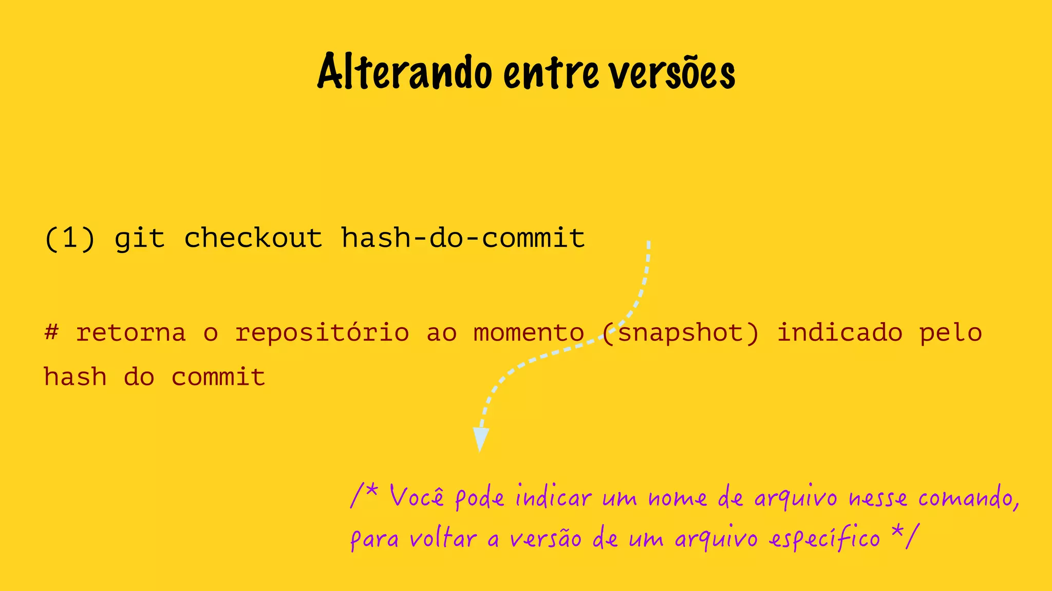 Alterando entre versões 
(1) git checkout hash-do-commit 
# retorna o repositório ao momento (snapshot) indicado pelo 
hash do commit 
/* Você pode indicar um nome de arquivo nesse comando, 
para voltar a versão de um arquivo específico */ 
 
