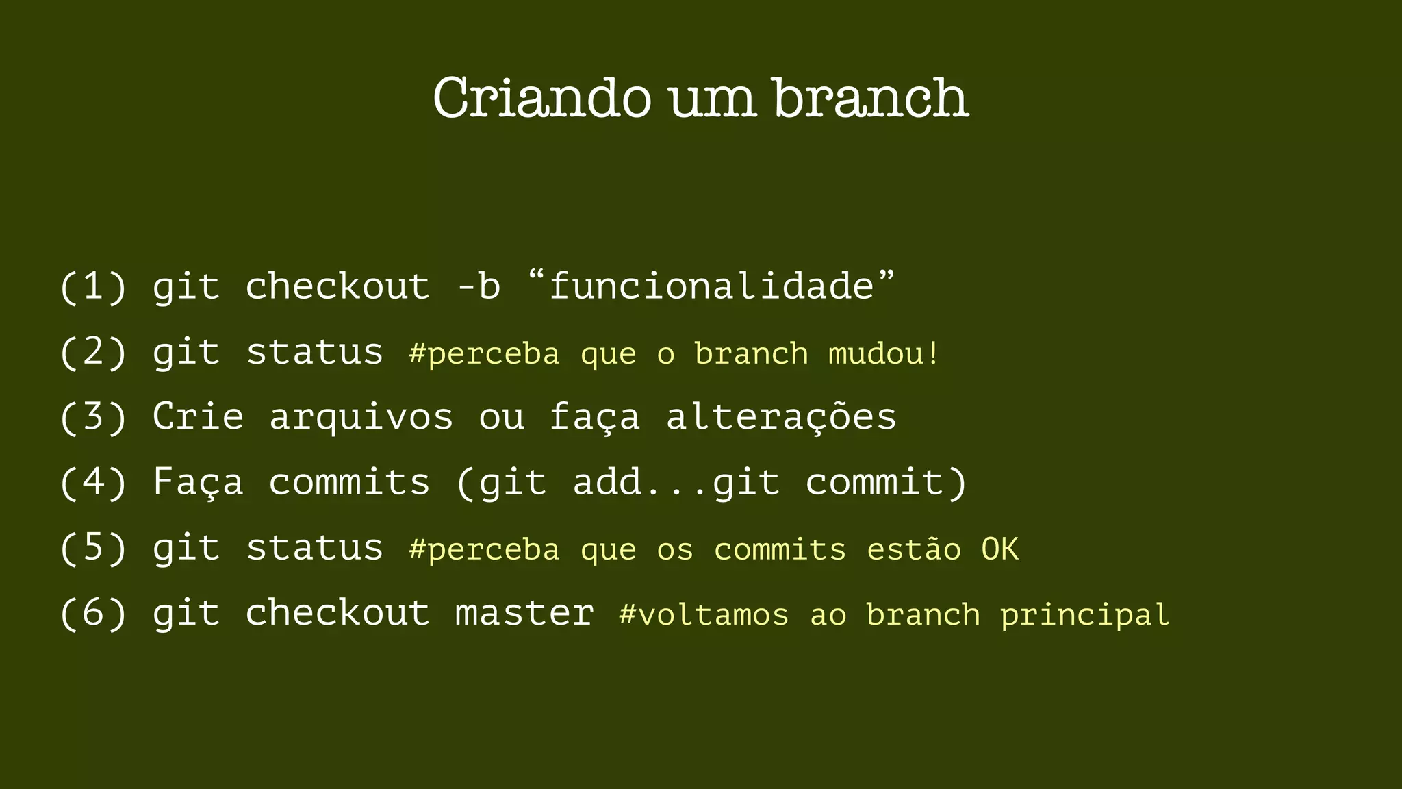 Criando um branch 
(1) git checkout -b “funcionalidade” 
(2) git status #perceba que o branch mudou! 
(3) Crie arquivos ou faça alterações 
(4) Faça commits (git add...git commit) 
(5) git status #perceba que os commits estão OK 
(6) git checkout master #voltamos ao branch principal 
 