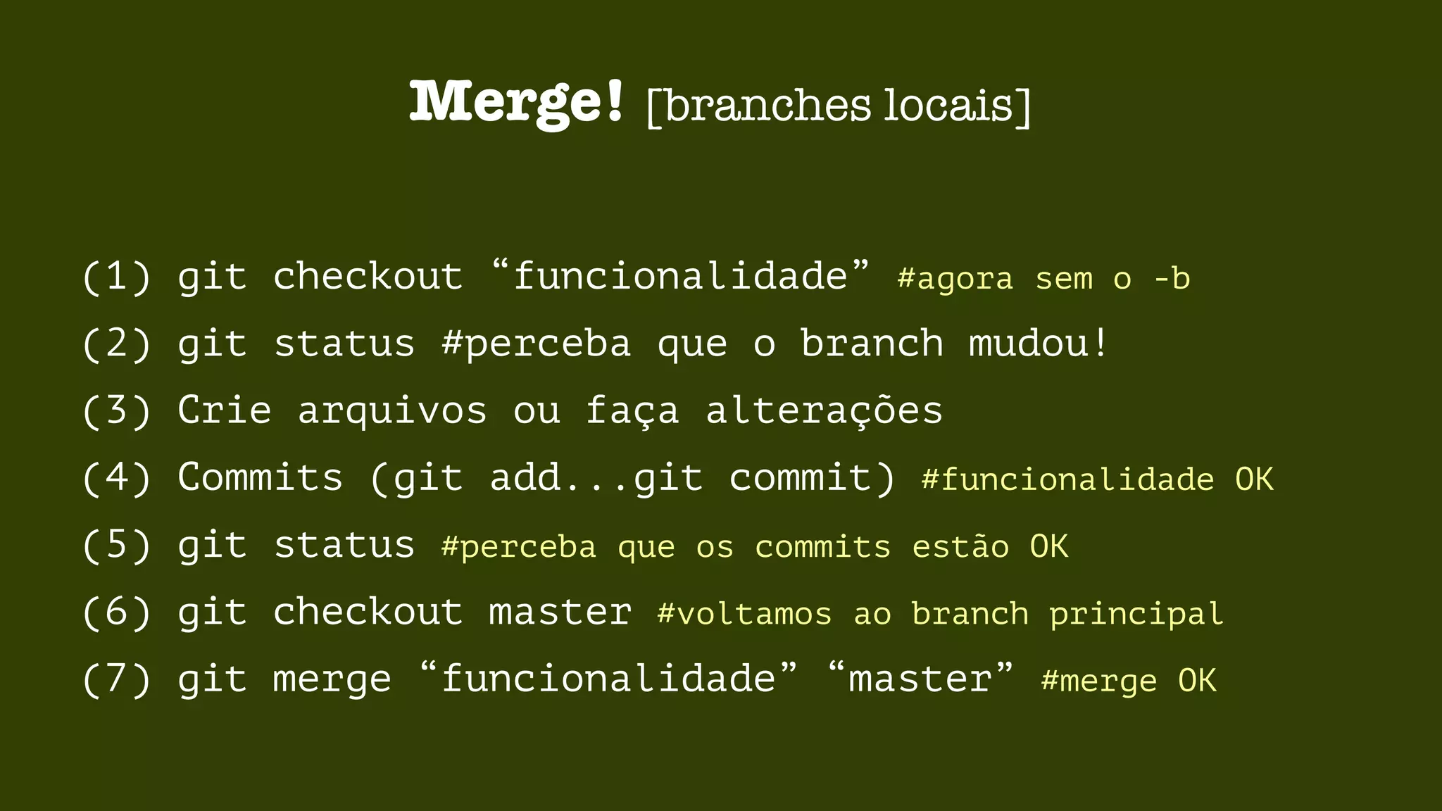 Merge! [branches locais] 
(1) git checkout “funcionalidade” #agora sem o -b 
(2) git status #perceba que o branch mudou! 
(3) Crie arquivos ou faça alterações 
(4) Commits (git add...git commit) #funcionalidade OK 
(5) git status #perceba que os commits estão OK 
(6) git checkout master #voltamos ao branch principal 
(7) git merge “funcionalidade” “master” #merge OK 
 