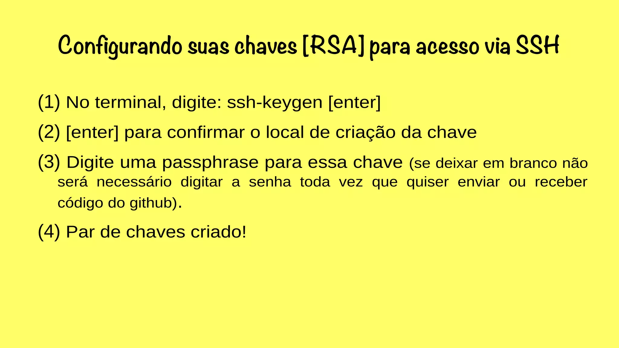 Configurando suas chaves [RSA] para acesso via SSH 
(1) No terminal, digite: ssh-keygen [enter] 
(2) [enter] para confirmar o local de criação da chave 
(3) Digite uma passphrase para essa chave (se deixar em branco não 
será necessário digitar a senha toda vez que quiser enviar ou receber 
código do github). 
(4) Par de chaves criado! 
 