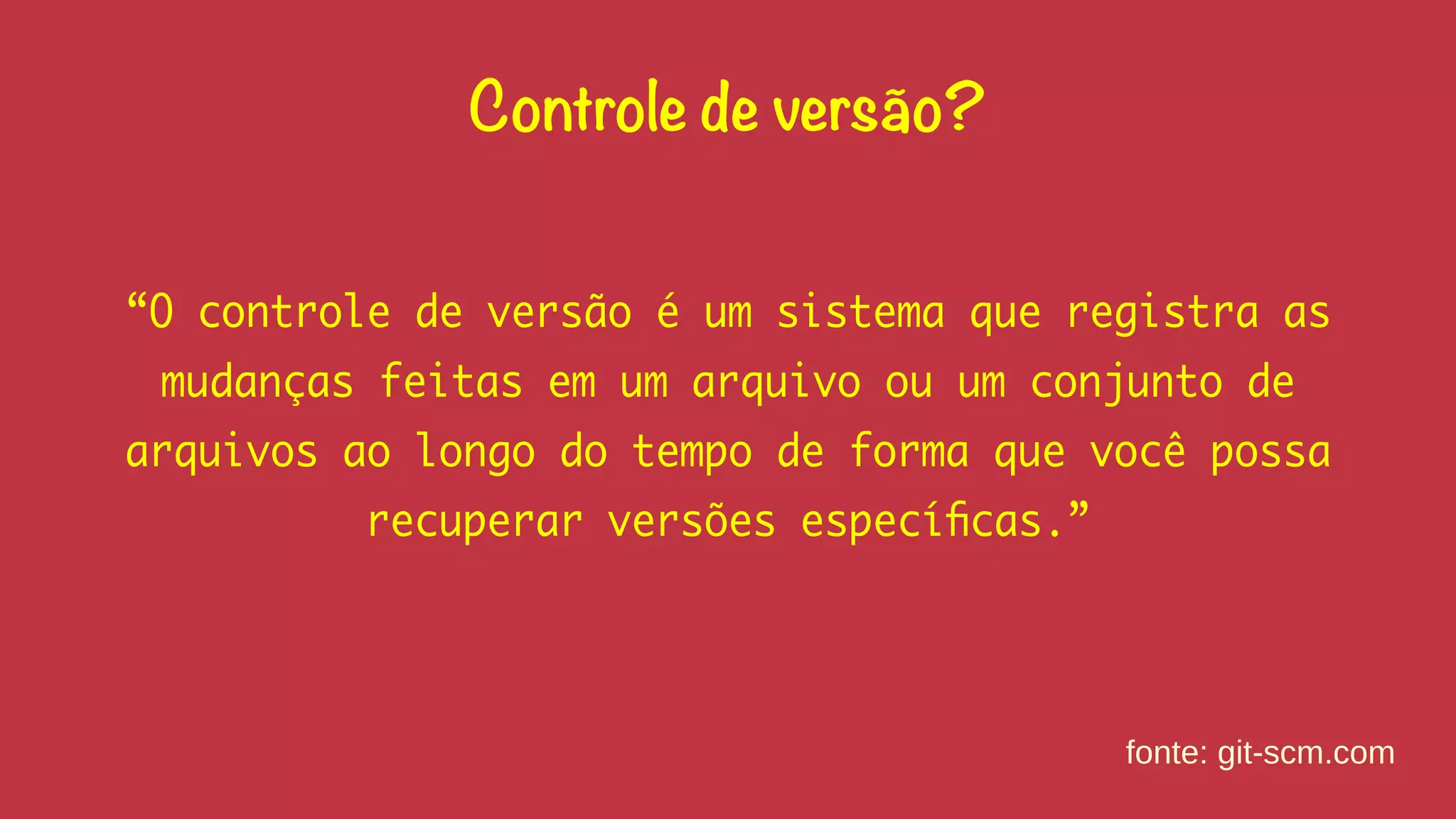 Controle de versão? 
“O controle de versão é um sistema que registra as 
mudanças feitas em um arquivo ou um conjunto de 
arquivos ao longo do tempo de forma que você possa 
recuperar versões específicas.” 
fonte: git-scm.com 
 