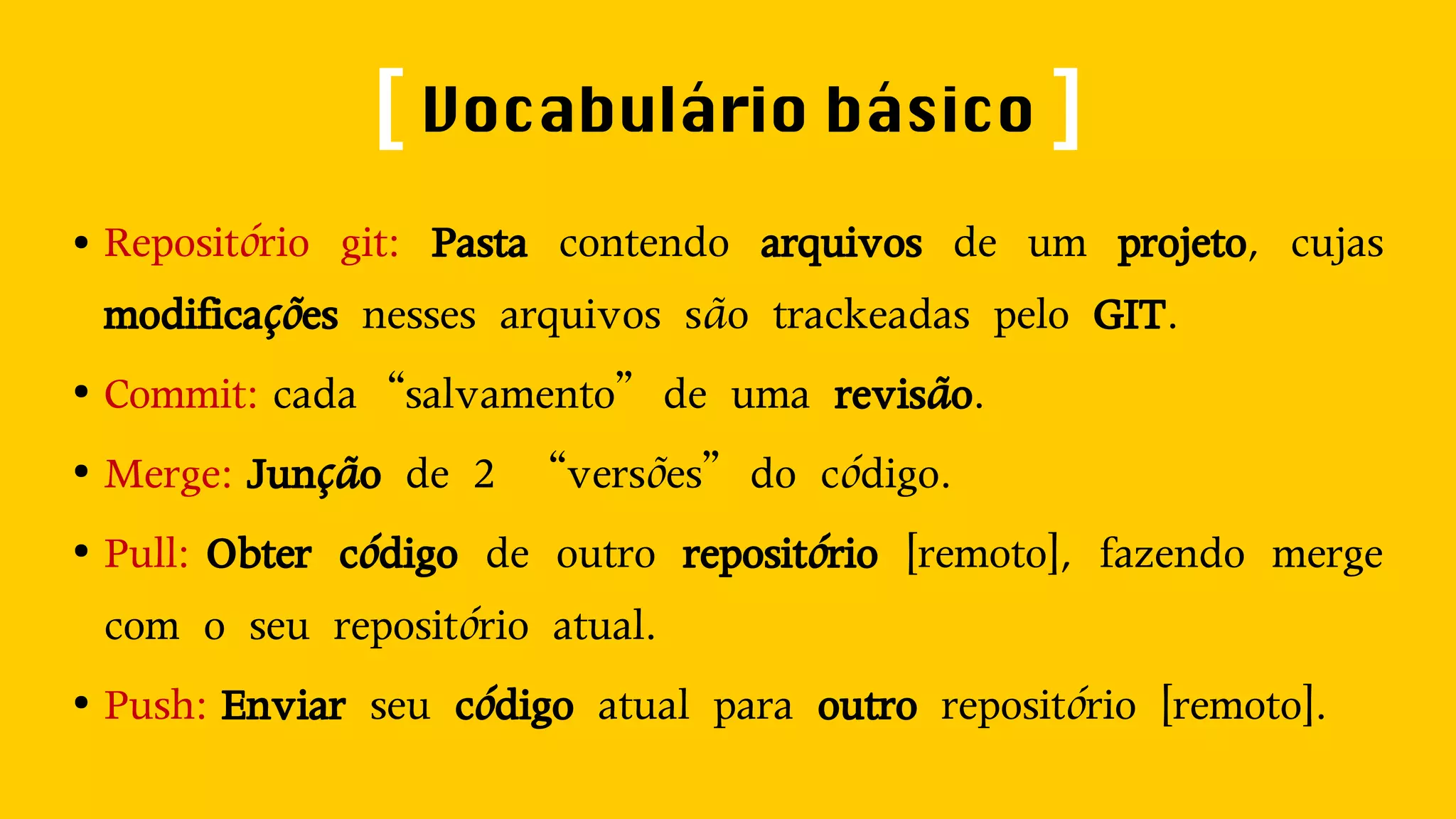[ Vocabulário básico ] 
● Repositório git: Pasta contendo arquivos de um projeto, cujas 
modificações nesses arquivos são trackeadas pelo GIT. 
● Commit: cada“salvamento”de uma revisão. 
● Merge: Junção de 2 “versões”do código. 
● Pull: Obter código de outro repositório [remoto], fazendo merge 
com o seu repositório atual. 
● Push: Enviar seu código atual para outro repositório [remoto]. 
 