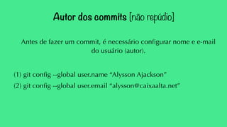 Autor dos commits [não repúdio] 
Antes de fazer um commit, é necessário configurar nome e e-mail 
do usuário (autor). 
(1) git config --global user.name “Alysson Ajackson” 
(2) git config --global user.email “alysson@caixaalta.net” 
 