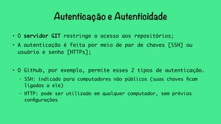 Autenticação e Autenticidade 
● O servidor GIT restringe o acesso aos repositórios; 
● A autenticação é feita por meio de par de chaves [SSH] ou 
usuário e senha [HTTPs]; 
● O Github, por exemplo, permite esses 2 tipos de autenticação. 
– SSH: indicado para computadores não públicos (suas chaves ficam 
ligadas a ele) 
– HTTP: pode ser utilizado em qualquer computador, sem prévias 
configurações 
 
