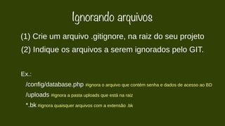 Ignorando arquivos 
(1) Crie um arquivo .gitignore, na raiz do seu projeto 
(2) Indique os arquivos a serem ignorados pelo GIT. 
Ex.: 
/config/database.php #ignora o arquivo que contém senha e dados de acesso ao BD 
/uploads #ignora a pasta uploads que está na raiz 
*.bk #ignora quaisquer arquivos com a extensão .bk 
 