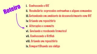 Roteiro 
i. Conhecendo o GIT 
ii. Vocabulário: expressões estranhas e alguns comandos 
iii.Entendendo um ambiente de desenvolvimento com GIT 
iv. Criando um repositório 
v. Alterações e commits 
vi. Enviando e recebendo (remotes) 
vii. Conhecendo o GitHub 
viii. Criando um repositório 
ix. Compartilhando seu código 
 