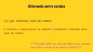 Alterando entre versões 
(1) git checkout hash-do-commit 
# retorna o repositório ao momento (snapshot) indicado pelo 
hash do commit 
/* Você pode indicar um nome de arquivo nesse comando, 
para voltar a versão de um arquivo específico */ 
 