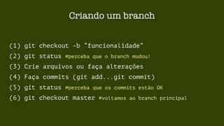 Criando um branch 
(1) git checkout -b “funcionalidade” 
(2) git status #perceba que o branch mudou! 
(3) Crie arquivos ou faça alterações 
(4) Faça commits (git add...git commit) 
(5) git status #perceba que os commits estão OK 
(6) git checkout master #voltamos ao branch principal 
 