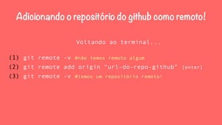 Adicionando o repositório do github como remoto! 
Voltando ao terminal... 
(1) git remote -v #não temos remoto algum 
(2) git remote add origin “url-do-repo-github” [enter] 
(3) git remote -v #temos um repositório remoto! 
 