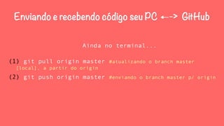 Enviando e recebendo código seu PC ←-> GitHub 
Ainda no terminal... 
(1) git pull origin master #atualizando o branch master 
[local], a partir do origin 
(2) git push origin master #enviando o branch master p/ origin 
 