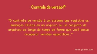 Controle de versão? 
“O controle de versão é um sistema que registra as 
mudanças feitas em um arquivo ou um conjunto de 
arquivos ao longo do tempo de forma que você possa 
recuperar versões específicas.” 
fonte: git-scm.com 
 
