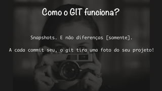 Como o GIT funciona? 
Snapshots. E não diferenças [somente]. 
A cada commit seu, o git tira uma foto do seu projeto! 
 