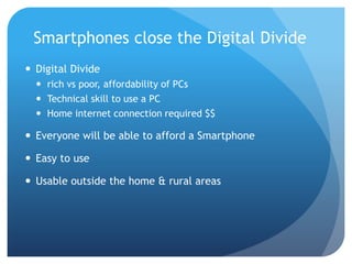 Smartphones close the Digital Divide
 Digital Divide
   rich vs poor, affordability of PCs
   Technical skill to use a PC
   Home internet connection required $$

 Everyone will be able to afford a Smartphone

 Easy to use

 Usable outside the home & rural areas
 